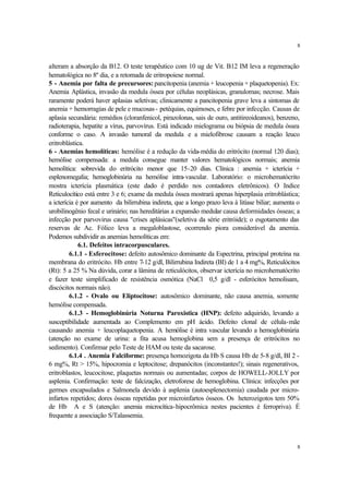 8


alteram a absorção da B12. O teste terapêutico com 10 ug de Vit. B12 IM leva a regeneração
hematológica no 8º dia, e a retomada de eritropoiese normal.
5 - Anemia por falta de precursores: pancitopenia (anemia + leucopenia + plaquetopenia). Ex:
Anemia Aplástica, invasão da medula óssea por células neoplásicas, granulomas; necrose. Mais
raramente poderá haver aplasias seletivas; clinicamente a pancitopenia grave leva a sintomas de
anemia + hemorragias de pele e mucosas - petéquias, equimoses, e febre por infecção. Causas de
aplasia secundária: remédios (cloranfenicol, pirazolonas, sais de ouro, antitireoideanos), benzeno,
radioterapia, hepatite a vírus, parvovírus. Está indicado mielograma ou biópsia de medula óssea
conforme o caso. A invasão tumoral da medula e a mielofibrose causam a reação leuco
eritroblástica.
6 - Anemias hemolíticas: hemólise é a redução da vida-média do eritrócito (normal 120 dias);
hemólise compensada: a medula consegue manter valores hematológicos normais; anemia
hemolítica: sobrevida do eritrócito menor que 15-20 dias. Clínica : anemia + icterícia +
esplenomegalia; hemoglobinúria na hemólise intra-vascular. Laboratório: o microhematócrito
mostra icterícia plasmática (este dado é perdido nos contadores eletrônicos). O Indice
Reticulocítico está entre 3 e 6; exame da medula óssea mostrará apenas hiperplasia eritroblástica;
a icterícia é por aumento da bilirrubina indireta, que a longo prazo leva à litíase biliar; aumenta o
urobilinogênio fecal e urinário; nas hereditárias a expansão medular causa deformidades ósseas; a
infecção por parvovirus causa "crises aplásicas"(seletiva da série eritróide); o esgotamento das
reservas de Ac. Fólico leva a megaloblastose, ocorrendo piora considerável da anemia.
Podemos subdividir as anemias hemolíticas em:
             6.1. Defeitos intracorpusculares.
         6.1.1 - Esferocitose: defeito autosômico dominante da Espectrina, principal proteína na
membrana do eritrócito. Hb entre 7-12 g/dl, Bilirrubina Indireta (BI) de 1 a 4 mg%, Reticulócitos
(Rt): 5 a 25 % Na dúvida, corar a lâmina de reticulócitos, observar icterícia no microhematócrito
e fazer teste simplificado de resistência osmótica (NaCl 0,5 g/dl - esferócitos hemolisam,
discócitos normais não).
         6.1.2 - Ovalo ou Eliptocitose: autosômico dominante, não causa anemia, somente
hemólise compensada.
         6.1.3 - Hemoglobinúria Noturna Paroxistica (HNP): defeito adquirido, levando a
susceptibilidade aumentada ao Complemento em pH ácido. Defeito clonal de célula-mãe
causando anemia + leucoplaquetopenia. A hemólise é intra vascular levando a hemoglobinúria
(atenção no exame de urina: a fita acusa hemoglobina sem a presença de eritrócitos no
sedimento). Confirmar pelo Teste de HAM ou teste da sacarose.
         6.1.4 . Anemia Falciforme: presença homozigota da Hb S causa Hb de 5-8 g/dl, BI 2 -
6 mg%, Rt > 15%, hipocromia e leptocitose; drepanócitos (inconstantes!); sinais regenerativos,
eritroblastos, leucocitose, plaquetas normais ou aumentadas; corpos de HOWELL-JOLLY por
asplenia. Confirmação: teste de falcização, eletroforese de hemoglobina. Clínica: infecções por
germes encapsulados e Salmonela devido à asplenia (autoesplenectomia) caudada por micro-
infartos repetidos; dores ósseas repetidas por microinfartos ósseos. Os heterozigotos tem 50%
de Hb A e S (atenção: anemia microcítica-hipocrômica nestes pacientes é ferropriva). É
frequente a associação S/Talassemia.



                                                                                                    8
 