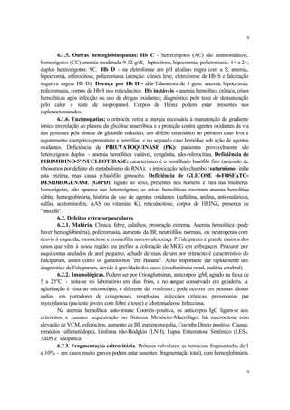 9


         6.1.5. Outras hemoglobinopatias: Hb C - heterozigotos (AC) são assintomáticos;
homozigotos (CC) anemia moderada 9-12 g/dl, leptocitose, hipocromia, policromasia 1+ a 2+;
duplos heterozigotos: SC. Hb D - na eletroforese em pH alcalino migra com a S; anemia,
hipocromia, esferocitose, policromasia (atenção: clínica leve, eletroforese de Hb S e falcização
negativa sugere Hb D). Doença por Hb H - alfa-Talassemia de 3 gens: anemia, hipocromia,
policromasia, corpos de HbH nos reticulócitos. Hb instáveis - anemia hemolítica crônica, crises
hemolíticas após infecção ou uso de drogas oxidantes; diagnóstico pelo teste de desnaturação
pelo calor e teste de isopropanol. Corpos de Heinz podem estar presentes nos
esplenectomizados.
         6.1.6. Enzimopatias: o eritrócito retira a energia necessária à manutenção do gradiente
iônico em relação ao plasma da glicólise anaeróbica e a proteção contra agentes oxidantes da via
das pentoses pela síntese do glutatião reduzido; um defeito enzimático no primeiro caso leva a
esgotamento energético prematuro e hemólise, e no segundo caso hemólise sob ação de agentes
oxidantes. Deficiência de PIRUVATOQUINASE (PK): pacientes provavelmente são
heterozigotos duplos - anemia hemolítica variável, congênita, não-esferocítica. Deficiência de
PIRIMIDINO-5'-NUCLEOTIDASE: característico é o pontilhado basófilo fino (acúmulo de
ribosomos por defeito do metabolismo do RNA); a intoxicação pelo chumbo (saturnismo) inibe
esta enzima, mas causa p.basófilo grosseiro. Deficiência de GLICOSE -6-FOSFATO-
DESIDROGENASE (G6PD): ligado ao sexo, presentes nos homens e rara nas mulheres
homozigotas, não aparece nas heterozigotas; as crises hemolíticas mostram anemia hemolítica
súbita, hemoglobinúria, história de uso de agentes oxidantes (naftalina, anilina, anti-maláricos,
sulfas, acetominofen, AAS ou vitamina K), reticulocitose, corpos de HEINZ, presença de
"bitecells".
         6.2. Defeitos extracorpusculares
         6.2.1. Malária. Clínica: febre, calafrios, prostração extrema. Anemia hemolítica (pode
haver hemoglobinúria), policromasia, aumento da BI; neutrófilos normais, ou neutropenia com
desvio à esquerda, monocitose e eosinofilia na convalescença. P.Falciparum é grande maioria dos
casos que vêm à nossa região: eu prefiro a coloração de MGG em esfregaços. Procurar por
esquizontes anelados de anel pequeno; achado de mais de um por eritrócito é característico do
Falciparum, assim como os gametócitos "em Banana". Acho importante dar rapidamente um
diagnóstico de Falciparum, devido à gravidade dos casos (insufuciência renal, malária cerebral).
         6.2.2. Imunológicas. Podem ser por Crioaglutininas, anticorpos IgM, agindo na faixa de
5 a 25ºC - nota-se no laboratório em dias frios, e no s       angue conservado em geladeira. A
aglutinação é vista ao microscópio, é diferente do rouleaux; pode ocorrer em pessoas idosas
sadias, em portadores de colagenoses, neoplasias, infecções crônicas, pneumonias por
mycoplasma (paciente jovem com febre e tosse) e Mononucleose Infecciosa.
         Na anemia hemolítica auto-imune Coombs-positiva, os anticorpos IgG ligam-se aos
eritrócitos e causam sequestração no Sistema Monócito-Macrófago; há macrocitose com
elevação de VCM, esferócitos, aumento de BI, esplenomegalia, Coombs Direto positivo. Causas:
remédios (alfametildopa), Linfoma não-Hodgkin (LNH), Lupus Eritematoso Sistêmico (LES),
AIDS e idiopática.
         6.2.3. Fragmentação eritrocitária. Próteses valvulares: as hemáceas fragmentadas de 1
a 10% - em casos muito graves podem estar ausentes (fragmentação total), com hemoglobinúria.


                                                                                                9
 
