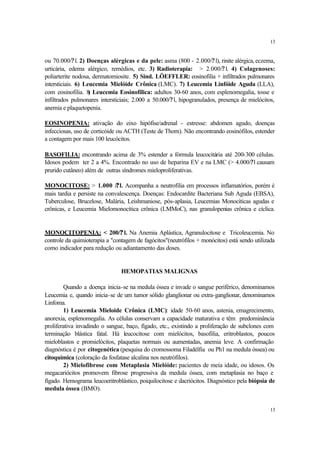 13


ou 70.000/? l. 2) Doenças alérgicas e da pele: asma (800 - 2.000/? l), rinite alérgica, eczema,
urticária, edema alérgico, remédios, etc. 3) Radioterapia: > 2.000/? l. 4) Colagenoses:
poliarterite nodosa, dermatomiosite. 5) Sind. LÖEFFLER: eosinofilia + infiltrados pulmonares
intersticiais. 6) Leucemia Mielóide Crônica (LMC). 7) Leucemia Linfóide Aguda (LLA),
com eosinofilia. 8 Leucemia Eosinofílica: adultos 30-60 anos, com esplenomegalia, tosse e
                    )
infiltrados pulmonares intersticiais; 2.000 a 50.000/? l, hipogranulados, presença de mielócitos,
anemia e plaquetopenia.

EOSINOPENIA: ativação do eixo hipófise/adrenal - estresse: abdomen agudo, doenças
infecciosas, uso de corticóide ou ACTH (Teste de Thorn). Não encontrando eosinófilos, estender
a contagem por mais 100 leucócitos.

BASOFILIA: encontrando acima de 3% estender a fórmula leucocitária até 200-300 células.
Idosos podem ter 2 a 4%. Encontrado no uso de heparina EV e na LMC (> 4.000/?l causam
prurido cutâneo) além de outras síndromes mieloproliferativas.

MONOCITOSE: > 1.000 /? l. Acompanha a neutrofilia em processos inflamatórios, porém é
mais tardia e persiste na convalescença. Doenças: Endocardite Bacteriana Sub Aguda (EBSA),
Tuberculose, Brucelose, Malária, Leishmaniose, pós-aplasia, Leucemias Monocíticas agudas e
crônicas, e Leucemia Mielomonocítica crônica (LMMoC), nas granulopenias crônica e cíclica.


MONOCITOPENIA: < 200/? l. Na Anemia Aplástica, Agranulocitose e Tricoleucemia. No
controle da quimioterapia a "contagem de fagócitos"(neutrófilos + monócitos) está sendo utilizada
como indicador para redução ou adiantamento das doses.


                                HEMOPATIAS MALIGNAS

        Quando a doença inicia-se na medula óssea e invade o sangue periférico, denominamos
Leucemia e, quando inicia-se de um tumor sólido glanglionar ou extra-ganglionar, denominamos
Linfoma.
        1) Leucemia Mieloide Crônica (LMC): idade 50-60 anos, astenia, emagrecimento,
anorexia, esplenomegalia. As células conservam a capacidade maturativa e têm predominância
proliferativa invadindo o sangue, baço, fígado, etc., existindo a proliferação de subclones com
terminação blástica fatal. Há leucocitose com mielócitos, basofilia, eritroblastos, poucos
mieloblastos e promielócitos, plaquetas normais ou aumentadas, anemia leve. A confirmação
diagnóstica é por citogenética (pesquisa do cromossoma Filadélfia ou Ph1 na medula óssea) ou
citoquímica (coloração da fosfatase alcalina nos neutrófilos).
        2) Mielofibrose com Metaplasia Mielóide: pacientes de meia idade, ou idosos. Os
megacariócitos promovem fibrose progressiva da medula óssea, com metaplasia no baço e
fígado. Hemograma leucoeritroblástico, poiquilocitose e dacriócitos. Diagnóstico pela biópsia de
medula óssea (BMO).


                                                                                               13
 