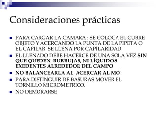 Consideraciones prácticas
 PARA CARGAR LA CAMARA : SE COLOCA EL CUBRE
OBJETO Y ACERCANDO LA PUNTA DE LA PIPETA O
EL CAPILAR SE LLENA POR CAPILARIDAD
 EL LLENADO DEBE HACERCE DE UNA SOLA VEZ SIN
QUE QUEDEN BURBUJAS, NI LÍQUIDOS
EXEDENTES ALREDEDOR DEL CAMPO
 NO BALANCEARLA AL ACERCAR AL MO
 PARA DISTINGUIR DE BASURAS MOVER EL
TORNILLO MICROMETRICO.
 NO DEMORARSE
 