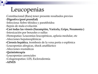 Leucopenias
-Constitucional (Rara) tener presente resultados previos
-Digestiva (post prandial)
-Infecciosa: fiebre tifoidea y paratifoidea
-Sepsis de mala evolución
-Casi todas las virosis (Sarampión, Varicela, Gripe, Neumonía )
-Intoxicación por benzoles o sulfas
-Hemopatías: Leucemias leucopénicas, aplasia medular, etc
-Afecciones hepatoesplénicas
-Cirrosis hepática, trombosis de la vena porta o esplénica
-Leucopenias alérgicas, shock anafiláctico
-Afecciones reumáticas
-Quimioterapia
-Leucopenias carenciales
-Colagenopatías: LES, Esclerodermia
-AINES
 