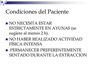 Condiciones del Paciente
 NO NECESITA ESTAR
ESTRICTAMENTE EN AYUNAS (se
sugiere al menos 2 h).
 NO HABER REALIZADO ACTIVIDAD
FÍSICA INTENSA
 PERMANECER PREFERENTEMENTE
SENTADO DURANTE LA EXTRACCION
 