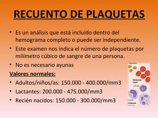 RECUENTO DE PLAQUETAS
• Es un análisis que está incluido dentro del
hemograma completo o puede ser independiente.
• Este examen nos indica el número de plaquetas por
milímetro cúbico de sangre de una persona.
• No es necesario ayunas
Valores normales:
• Adultos/niños/as: 150.000 - 400.000/mm3
• Lactantes: 200.000 - 475.000/mm3
• Recién nacidos: 150.000 - 300.000/mm3
 