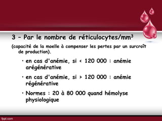 3 – Par le nombre de réticulocytes/mm3
(capacité de la moelle à compenser les pertes par un surcroît
de production).
• en cas d'anémie, si < 120 000 : anémie
arégénérative
• en cas d'anémie, si > 120 000 : anémie
régénérative
• Normes : 20 à 80 000 quand hémolyse
physiologique
 