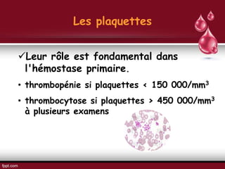 Les plaquettes
Leur rôle est fondamental dans
l'hémostase primaire.
• thrombopénie si plaquettes < 150 000/mm3
• thrombocytose si plaquettes > 450 000/mm3
à plusieurs examens
 