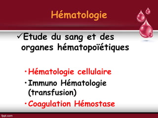 Hématologie
Etude du sang et des
organes hématopoïétiques
•Hématologie cellulaire
•Immuno Hématologie
(transfusion)
•Coagulation Hémostase
 