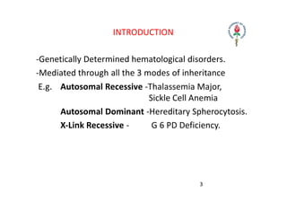 INTRODUCTION
‐Genetically Determined hematological disorders.
‐Mediated through all the 3 modes of inheritance
E.g. Autosomal Recessive ‐Thalassemia Major,
Sickle Cell Anemia
Autosomal Dominant ‐Hereditary Spherocytosis.
X‐Link Recessive ‐ G 6 PD Deficiency.
3
 