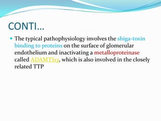 CONTI…
 The typical pathophysiology involves the shiga-toxin
 binding to proteins on the surface of glomerular
 endothelium and inactivating a metalloproteinase
 called ADAMTS13, which is also involved in the closely
 related TTP
 