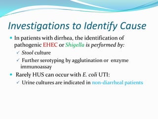 Investigations to Identify Cause
 In patients with dirrhea, the identification of
  pathogenic EHEC or Shigella is performed by:
   Stool culture
   Further serotyping by agglutination or enzyme
    immunoassay
 Rarely HUS can occur with E. coli UTI:
   Urine cultures are indicated in non-diarrheal patients
 