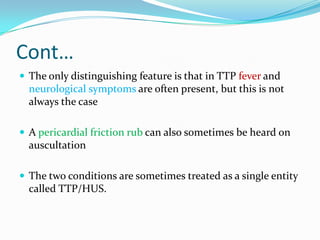 Cont…
 The only distinguishing feature is that in TTP fever and
  neurological symptoms are often present, but this is not
  always the case

 A pericardial friction rub can also sometimes be heard on
  auscultation

 The two conditions are sometimes treated as a single entity
  called TTP/HUS.
 