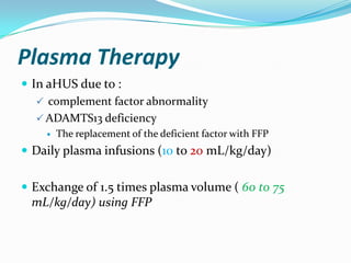 Plasma Therapy
 In aHUS due to :
    complement factor abnormality
    ADAMTS13 deficiency
       The replacement of the deficient factor with FFP
 Daily plasma infusions (10 to 20 mL/kg/day)


 Exchange of 1.5 times plasma volume ( 60 to 75
 mL/kg/day) using FFP
 