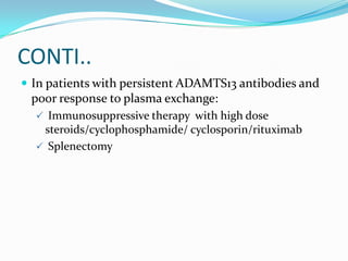 CONTI..
 In patients with persistent ADAMTS13 antibodies and
 poor response to plasma exchange:
   Immunosuppressive therapy with high dose
   steroids/cyclophosphamide/ cyclosporin/rituximab
   Splenectomy
 