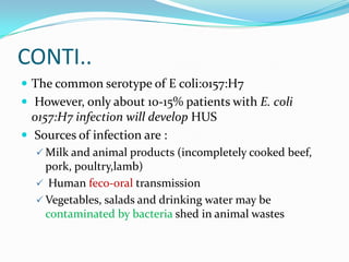 CONTI..
 The common serotype of E coli:0157:H7
 However, only about 10-15% patients with E. coli
  0157:H7 infection will develop HUS
 Sources of infection are :
   Milk and animal products (incompletely cooked beef,
    pork, poultry,lamb)
   Human feco-oral transmission
   Vegetables, salads and drinking water may be
    contaminated by bacteria shed in animal wastes
 