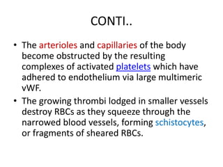 CONTI..
• The arterioles and capillaries of the body
become obstructed by the resulting
complexes of activated platelets which have
adhered to endothelium via large multimeric
vWF.
• The growing thrombi lodged in smaller vessels
destroy RBCs as they squeeze through the
narrowed blood vessels, forming schistocytes,
or fragments of sheared RBCs.
 