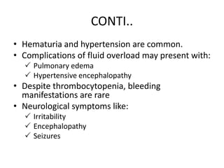 CONTI..
• Hematuria and hypertension are common.
• Complications of fluid overload may present with:
 Pulmonary edema
 Hypertensive encephalopathy
• Despite thrombocytopenia, bleeding
manifestations are rare
• Neurological symptoms like:
 Irritability
 Encephalopathy
 Seizures
 
