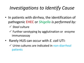 Investigations to Identify Cause
• In patients with dirrhea, the identification of
pathogenic EHEC or Shigella is performed by:
 Stool culture
 Further serotyping by agglutination or enzyme
immunoassay
• Rarely HUS can occur with E. coli UTI:
 Urine cultures are indicated in non-diarrheal
patients
 