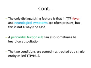 Cont…
– The only distinguishing feature is that in TTP fever
and neurological symptoms are often present, but
this is not always the case
– A pericardial friction rub can also sometimes be
heard on auscultation
– The two conditions are sometimes treated as a single
entity called TTP/HUS.
 
