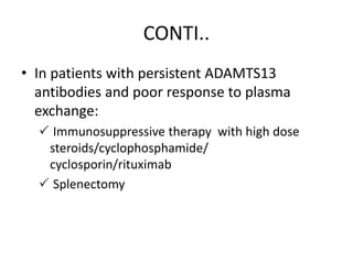 CONTI..
• In patients with persistent ADAMTS13
antibodies and poor response to plasma
exchange:
 Immunosuppressive therapy with high dose
steroids/cyclophosphamide/
cyclosporin/rituximab
 Splenectomy
 