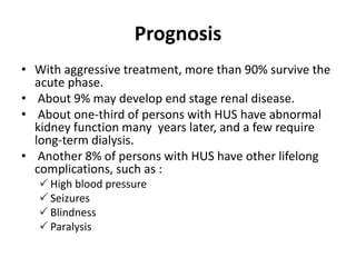 Prognosis
• With aggressive treatment, more than 90% survive the
acute phase.
• About 9% may develop end stage renal disease.
• About one-third of persons with HUS have abnormal
kidney function many years later, and a few require
long-term dialysis.
• Another 8% of persons with HUS have other lifelong
complications, such as :
 High blood pressure
 Seizures
 Blindness
 Paralysis
 