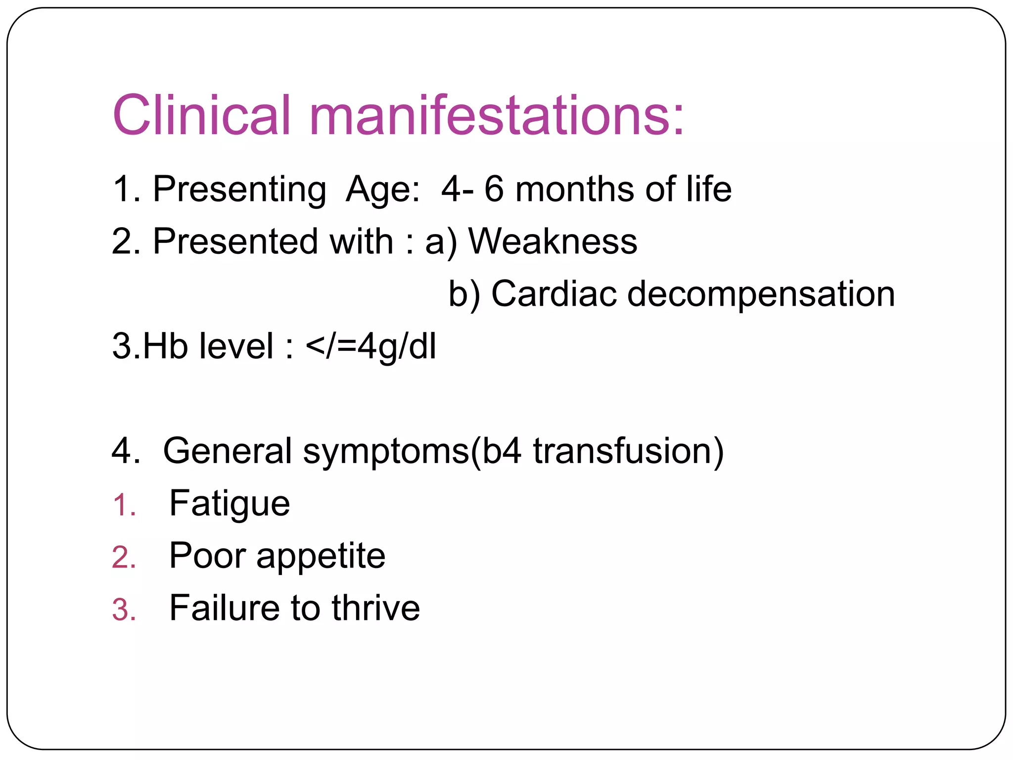 Clinical manifestations:
1. Presenting Age: 4- 6 months of life
2. Presented with : a) Weakness
                      b) Cardiac decompensation
3.Hb level : </=4g/dl

4. General symptoms(b4 transfusion)
1. Fatigue
2. Poor appetite
3. Failure to thrive
 