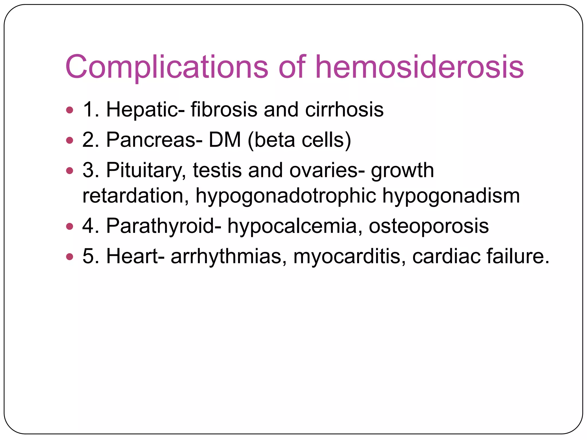 Complications of hemosiderosis
 1. Hepatic- fibrosis and cirrhosis
 2. Pancreas- DM (beta cells)
 3. Pituitary, testis and ovaries- growth
  retardation, hypogonadotrophic hypogonadism
 4. Parathyroid- hypocalcemia, osteoporosis
 5. Heart- arrhythmias, myocarditis, cardiac failure.
 