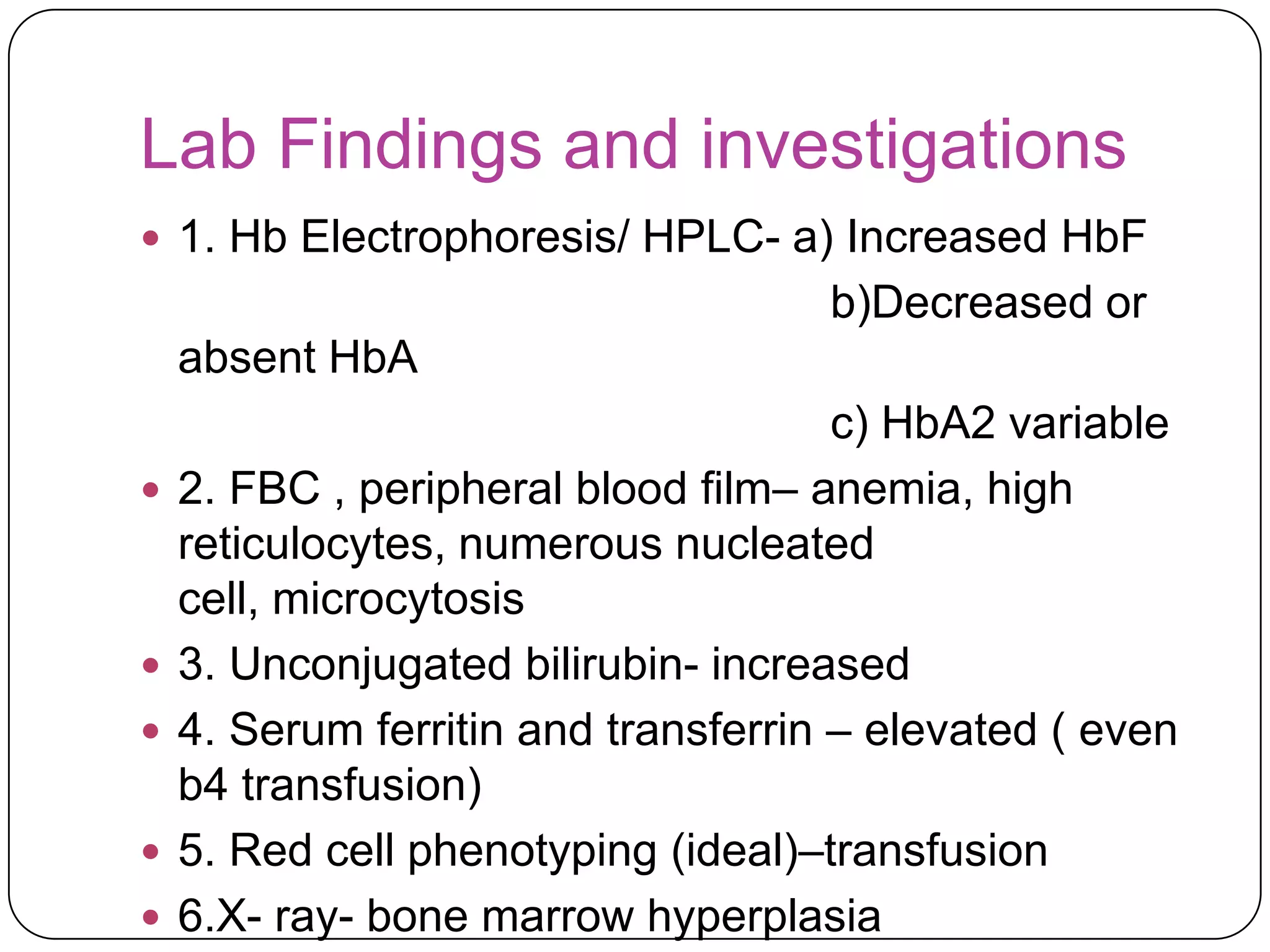 Lab Findings and investigations
 1. Hb Electrophoresis/ HPLC- a) Increased HbF
                                     b)Decreased or
    absent HbA
                                      c) HbA2 variable
   2. FBC , peripheral blood film– anemia, high
    reticulocytes, numerous nucleated
    cell, microcytosis
   3. Unconjugated bilirubin- increased
   4. Serum ferritin and transferrin – elevated ( even
    b4 transfusion)
   5. Red cell phenotyping (ideal)–transfusion
   6.X- ray- bone marrow hyperplasia
 