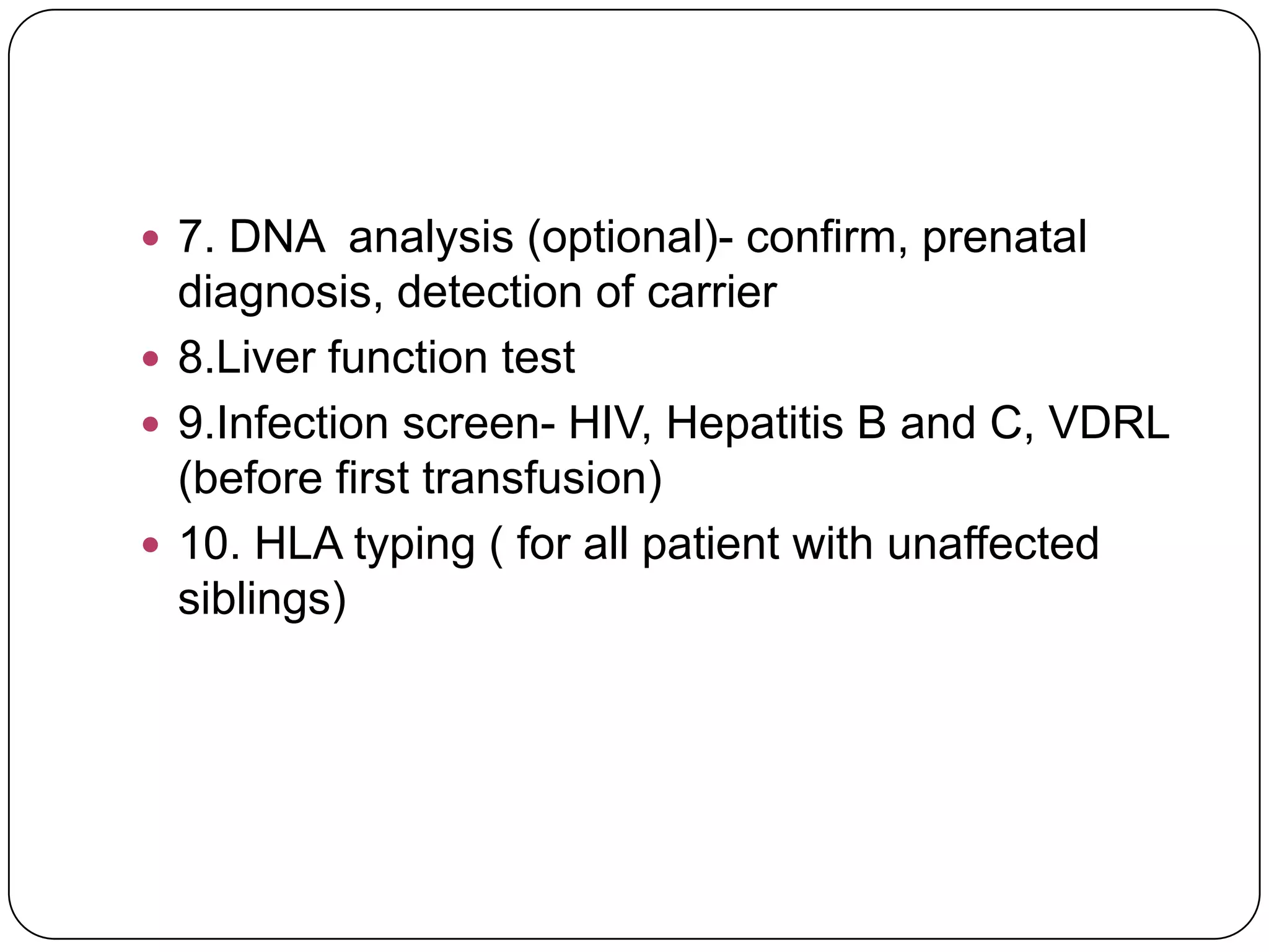  7. DNA analysis (optional)- confirm, prenatal
  diagnosis, detection of carrier
 8.Liver function test
 9.Infection screen- HIV, Hepatitis B and C, VDRL
  (before first transfusion)
 10. HLA typing ( for all patient with unaffected
  siblings)
 