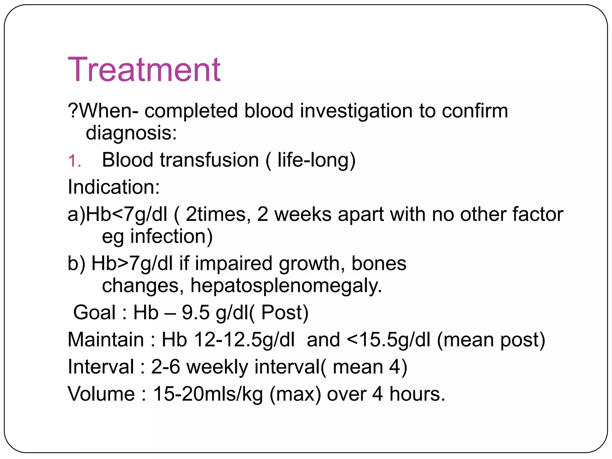 Treatment
?When- completed blood investigation to confirm
  diagnosis:
1. Blood transfusion ( life-long)
Indication:
a)Hb<7g/dl ( 2times, 2 weeks apart with no other factor
    eg infection)
b) Hb>7g/dl if impaired growth, bones
    changes, hepatosplenomegaly.
 Goal : Hb – 9.5 g/dl( Post)
Maintain : Hb 12-12.5g/dl and <15.5g/dl (mean post)
Interval : 2-6 weekly interval( mean 4)
Volume : 15-20mls/kg (max) over 4 hours.
 