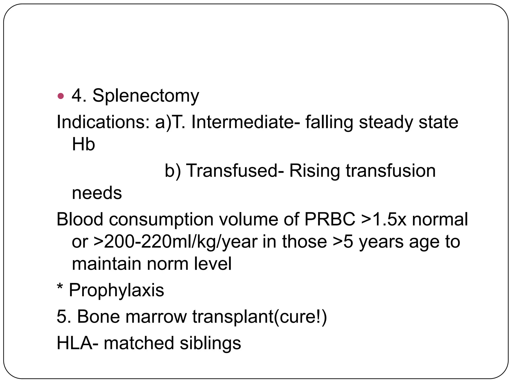  4. Splenectomy
Indications: a)T. Intermediate- falling steady state
  Hb
              b) Transfused- Rising transfusion
  needs
Blood consumption volume of PRBC >1.5x normal
  or >200-220ml/kg/year in those >5 years age to
  maintain norm level
* Prophylaxis
5. Bone marrow transplant(cure!)
HLA- matched siblings
 