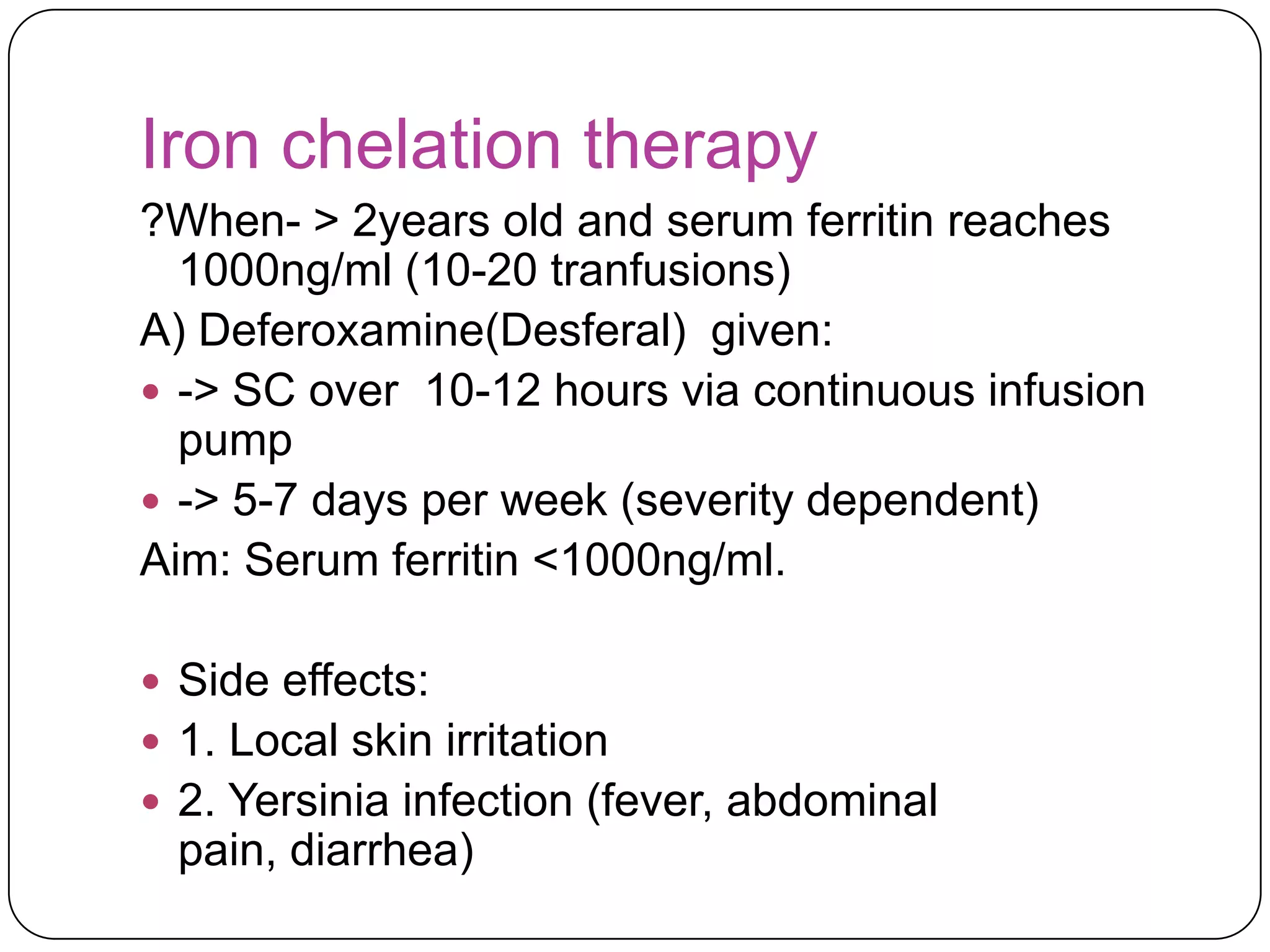 Iron chelation therapy
?When- > 2years old and serum ferritin reaches
  1000ng/ml (10-20 tranfusions)
A) Deferoxamine(Desferal) given:
 -> SC over 10-12 hours via continuous infusion
  pump
 -> 5-7 days per week (severity dependent)
Aim: Serum ferritin <1000ng/ml.

 Side effects:
 1. Local skin irritation
 2. Yersinia infection (fever, abdominal
  pain, diarrhea)
 