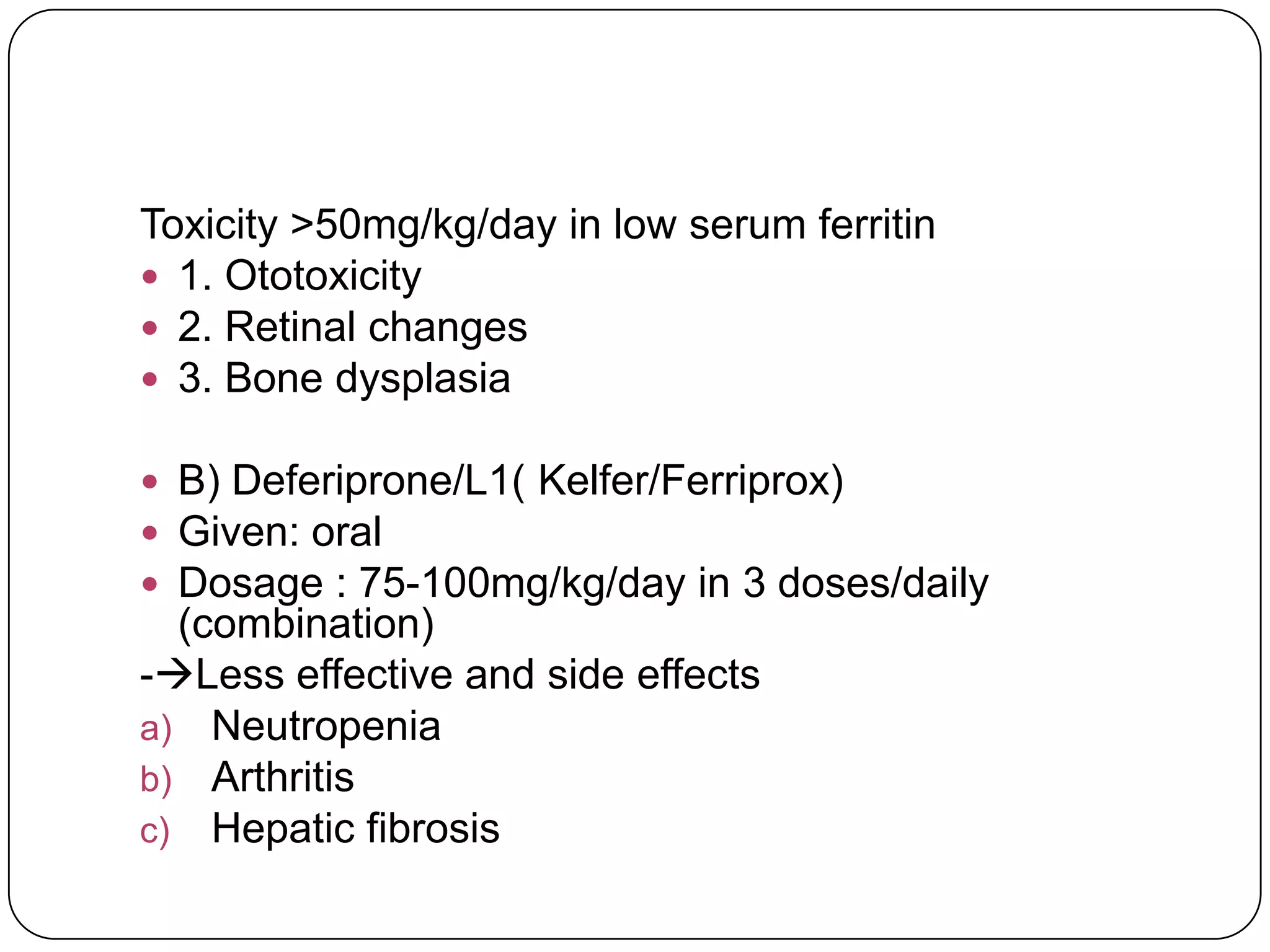 Toxicity >50mg/kg/day in low serum ferritin
 1. Ototoxicity
 2. Retinal changes
 3. Bone dysplasia

 B) Deferiprone/L1( Kelfer/Ferriprox)
 Given: oral
 Dosage : 75-100mg/kg/day in 3 doses/daily
  (combination)
-Less effective and side effects
a) Neutropenia
b) Arthritis
c) Hepatic fibrosis
 