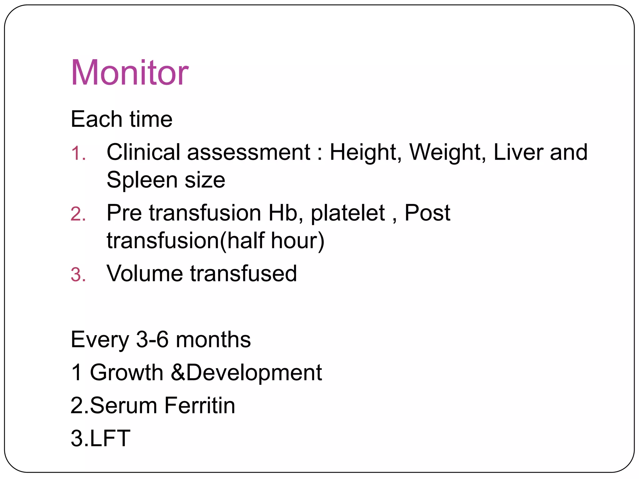 Monitor
Each time
1. Clinical assessment : Height, Weight, Liver and
   Spleen size
2. Pre transfusion Hb, platelet , Post
   transfusion(half hour)
3. Volume transfused


Every 3-6 months
1 Growth &Development
2.Serum Ferritin
3.LFT
 