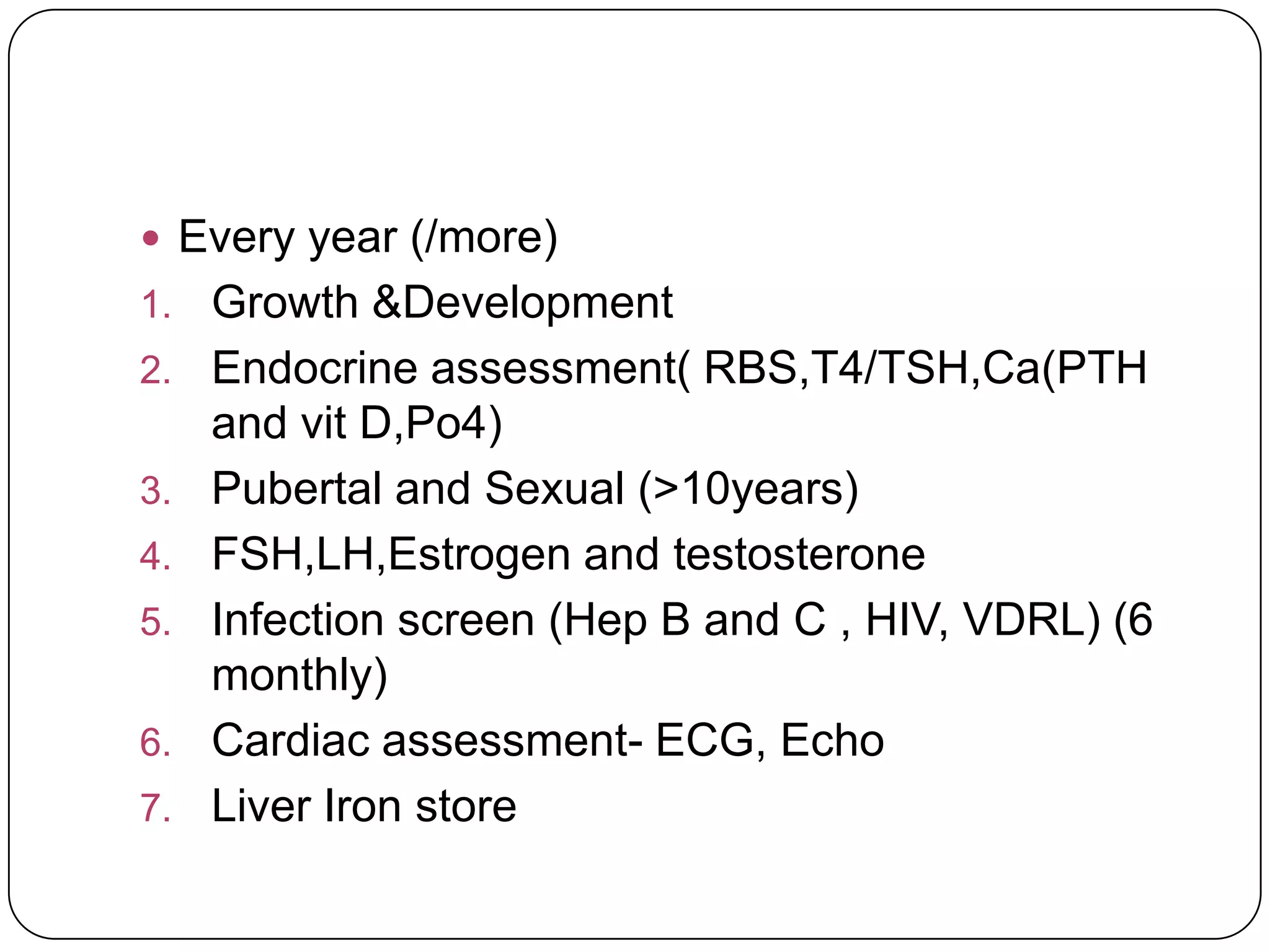  Every year (/more)
1.   Growth &Development
2.   Endocrine assessment( RBS,T4/TSH,Ca(PTH
     and vit D,Po4)
3.   Pubertal and Sexual (>10years)
4.   FSH,LH,Estrogen and testosterone
5.   Infection screen (Hep B and C , HIV, VDRL) (6
     monthly)
6.   Cardiac assessment- ECG, Echo
7.   Liver Iron store
 