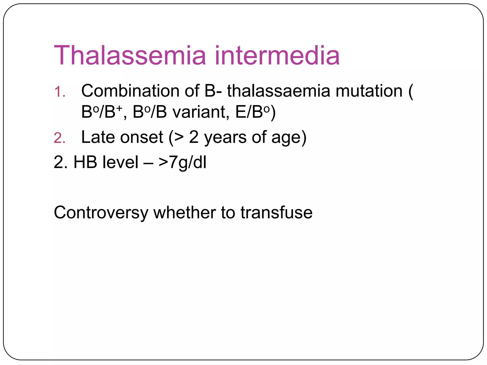 Thalassemia intermedia
1.  Combination of B- thalassaemia mutation (
    Bo/B+, Bo/B variant, E/Bo)
2. Late onset (> 2 years of age)
2. HB level – >7g/dl

Controversy whether to transfuse
 