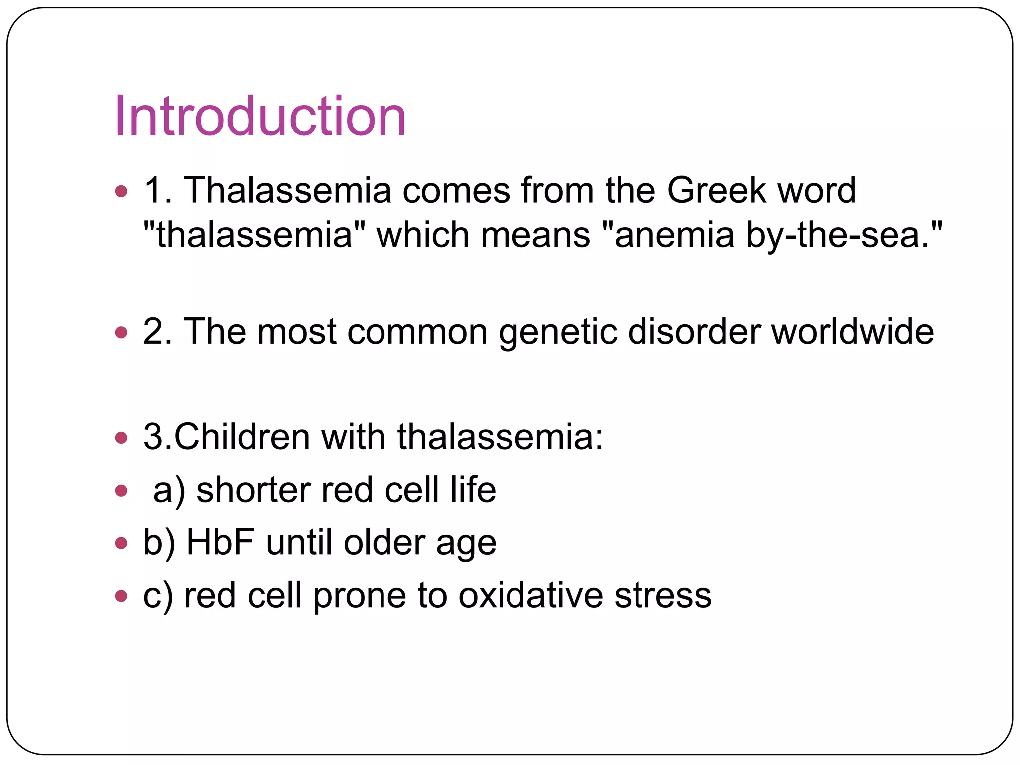 Introduction
 1. Thalassemia comes from the Greek word
  "thalassemia" which means "anemia by-the-sea."

 2. The most common genetic disorder worldwide


 3.Children with thalassemia:
 a) shorter red cell life
 b) HbF until older age
 c) red cell prone to oxidative stress
 