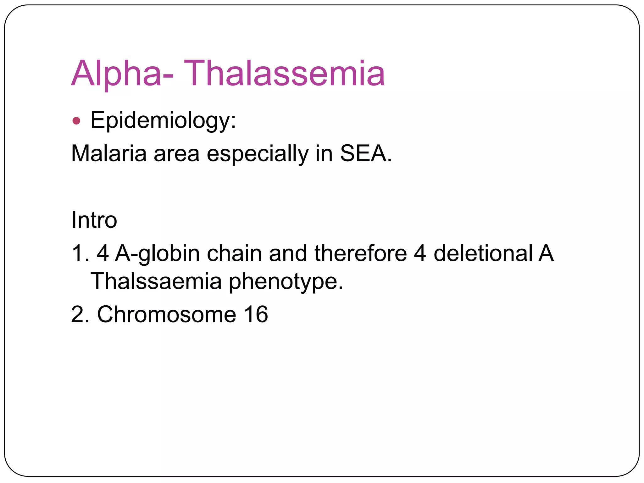 Alpha- Thalassemia
 Epidemiology:
Malaria area especially in SEA.

Intro
1. 4 A-globin chain and therefore 4 deletional A
  Thalssaemia phenotype.
2. Chromosome 16
 
