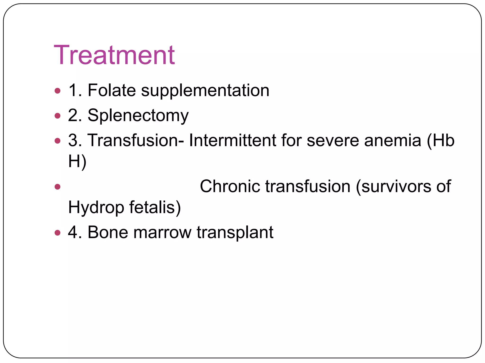 Treatment
 1. Folate supplementation
 2. Splenectomy
 3. Transfusion- Intermittent for severe anemia (Hb
    H)
                  Chronic transfusion (survivors of
  Hydrop fetalis)
 4. Bone marrow transplant
 