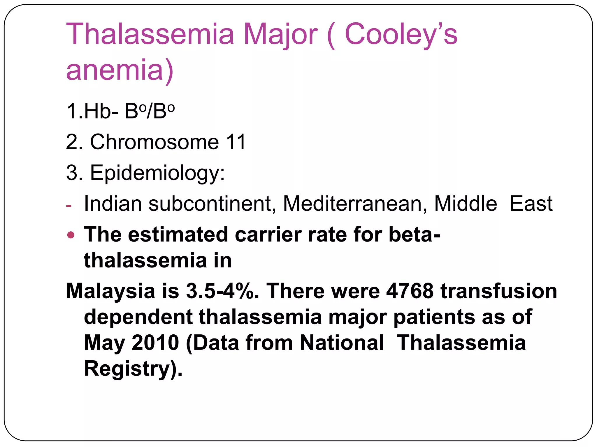 Thalassemia Major ( Cooley’s
anemia)
1.Hb- Bo/Bo
2. Chromosome 11
3. Epidemiology:
- Indian subcontinent, Mediterranean, Middle East
 The estimated carrier rate for beta-
  thalassemia in
Malaysia is 3.5-4%. There were 4768 transfusion
  dependent thalassemia major patients as of
  May 2010 (Data from National Thalassemia
  Registry).
 