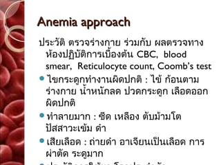 Anemia approach
ประวัติ ตรวจร่างกาย ร่วมกับ ผลตรวจทาง
 ห้องปฏิบัติการเบื้องต้น CBC, blood
 smear, Reticulocyte count, Coomb’s test
ไขกระดูกทำางานผิดปกติ : ไข้ ก้อนตาม
 ร่างกาย นำ้าหนักลด ปวดกระดูก เลือดออก
 ผิดปกติ
ทำาลายมาก : ซีด เหลือง ตับม้ามโต
 ปัสสาวะเข้ม ดำา
เสียเลือด : ถ่ายดำา อาเจียนเป็นเลือด การ
 ผ่าตัด ระดูมาก
 