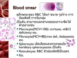 Blood smear
 ดูลักษณะของ RBC ได้แก่ ขนาด รูปร่าง การ
   ย้อมติดสี การจับกลุม
                      ่
 เป็นต้น สามารถบอกสาเหตุของภาวะซีดได้
   ตัวอย่างเข่น
 Macrocyte(MCV>100): cirrhosis, vitB12
   deficiency etc.
 Microcyte(MCV<80):iron def., thalassemia
   etc.
 Spherocyte เม็ดเลือดแดงทรงกลมป่องออก:
   heriditary spherocystosis เป็นต้น
 Reticulocyte: RBC ตัวอ่อนติดสีเป็นจุดๆ
 Etc.
 