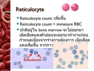 Reticulocyte
Reticulocyte  count: เพิ่มขึ้น
Reticulocyte count = immature RBC
ปกติอยู่ใน bone marrow จะไม่ออกมา
 เม็ดเลือดแดงตัวอ่อนจะออกมาทำางานก่อน
 กำาหนดเนืองจากร่างกายต้องการ เม็ดเลือด
            ่
 แดงเพิ่มขึ้น จากภาวะโลหิตจาง ที่
 ไขกระดูกยังทำางานได้ดี
 