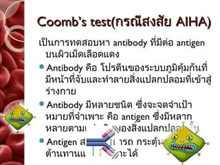 Coomb’s test(กรณีสงสัย AIHA)
เป็นการทดสอบหา antibody ที่มีต่อ antigen
  บนผิวเม็ดเลือดแดง
Antibody คือ โปรตีนของระบบภูมิคุ้มกันที่
  มีหน้าที่จับและทำาลายสิ่งแปลกปลอมที่เข้าสู่
  ร่างกาย
Antibody มีหลายชนิด ซึ่งจะจดจำาเป้า
  หมายที่จำาเพาะ คือ antigen ซึ่งมีหลาก
  หลายตามแต่ชนิดของสิ่งแปลกปลอมนั้น
Antigen สารที่สามารถ กระตุ้นระบบภูมิ
  ต้านทานแบบจำาเพาะได้
 