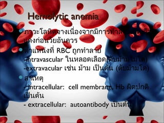 Hemolytic anemia
ภาวะโลหิตจางเนืองจากมีการทำาลายเม็ดเลือด
                ่
 แดงก่อนวัยอันควร
ตำาแหน่งที่ RBC ถูกทำาลาย
 -intravascular ในหลอดเลือด(ตับม้ามไม่โต)
 -extravacular เช่น ม้าม เป็นต้น (ตับม้ามโต)
สาเหตุ
 - intracellular: cell membrane, Hb ผิดปกติ
 เป็นต้น
 - extracellular: autoantibody เป็นต้น
 