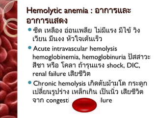 Hemolytic anemia : อาการและ
อาการแสดง
ซีด  เหลือง อ่อนเพลีย ไม่มีแรง มีไข้ วิง
 เวียน มึนงง หัวใจเต้นเร็ว
Acute intravascular hemolysis
 hemoglobinemia, hemoglobinuria ปัสสาวะ
 สีชา หรือ โคลา ถ้ารุนแรง shock, DIC,
 renal failure เสียชีวิต
Chronic hemolysis เกิดตับม้ามโต กระดูก
 เปลี่ยนรูปร่าง เหล็กเกิน เป็นนิ่ว เสียชีวิต
 จาก congestive heart failure
 