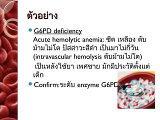 ตัวอย่าง
G6PD    deficiency
 Acute hemolytic anemia: ซีด เหลือง ตับ
 ม้ามไม่โต ปัสสาวะสีดำา เป็นมาไม่กี่วัน
 (intravascular hemolysis ตับม้ามไม่โต)
  เป็นหลังใช้ยา เพศชาย มักมีประวัติตั้งแต่
 เด็ก
Confirm:ระดับ enzyme G6PD
 