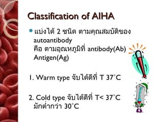 Classification of AIHA
แบ่งได้ 2 ชนิด ตามคุณสมบัติของ
 autoantibody
 คือ ตามอุณหภูมิที่ antibody(Ab) จับกับ
 Antigen(Ag)

1. Warm type จับได้ดีที่ T 37˚C

2. Cold type จับได้ดีที่ T< 37˚C
  มักตำ่ากว่า 30˚C
 