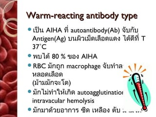 Warm-reacting antibody type
เป็น AIHA ที่ autoantibody(Ab) จับกับ
 Antigen(Ag) บนผิวเม็ดเลือดแดง ได้ดีที่ T
 37˚C
พบได้ 80 % ของ AIHA
RBC มักถูก macrophage จับทำาลายนอก
 หลอดเลือด
 (ม้ามมักจะโต)
มักไม่ทำาให้เกิด autoagglutination หรือ
 intravacular hemolysis
มักมาด้วยอาการ ซีด เหลือง ตับ ม้ามโต
 