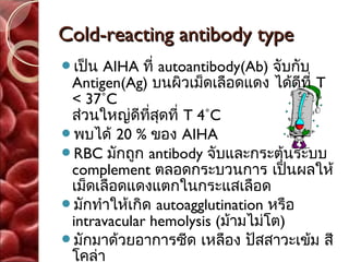 Cold-reacting antibody type
เป็น AIHA ที่ autoantibody(Ab) จับกับ
 Antigen(Ag) บนผิวเม็ดเลือดแดง ได้ดีที่ T
 < 37˚C
 ส่วนใหญ่ดีที่สุดที่ T 4˚C
พบได้ 20 % ของ AIHA
RBC มักถูก antibody จับและกระตุ้นระบบ
 complement ตลอดกระบวนการ เป็นผลให้
 เม็ดเลือดแดงแตกในกระแสเลือด
มักทำาให้เกิด autoagglutination หรือ
 intravacular hemolysis (ม้ามไม่โต)
มักมาด้วยอาการซีด เหลือง ปัสสาวะเข้ม สี
 โคล่า
 