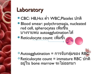 Laboratory
CBC:  HB,Hct ตำ่า WBC,Platelet ปกติ
Blood smear: polychromasia, nucleated
 red cell, spherocytes เพิ่มขึ้น
 บางรายพบ autoagglutinationได้
Reticulocyte count: เพิ่มขึ้น



Autoagglutination= การจับกลุมของ RBC
                             ่
Reticulocyte count = immature RBC ปกติ
 อยู่ใน bone marrow จะไม่ออกมา
 