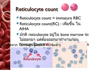 Reticulocyte count
        Reticulocyte    count = immature RBC
         Reticulocyte count(RC) : เพิ่มขึ้น ใน
           AIHA
         ปกติ reticulocyte อยู่ใน bone marrow จะ
           ไม่ออกมา แต่ต้องออกมาทำางานก่อน
(ถ้าซีดจาก ไขกระดูก ผิองจากร่างกายต้องการ เม็ดเลือด
           กำาหนดเนื่ ดปกติ RC จะตำ่า)
           แดงเพิ่มขึ้น จากภาวะโลหิตจาง
 